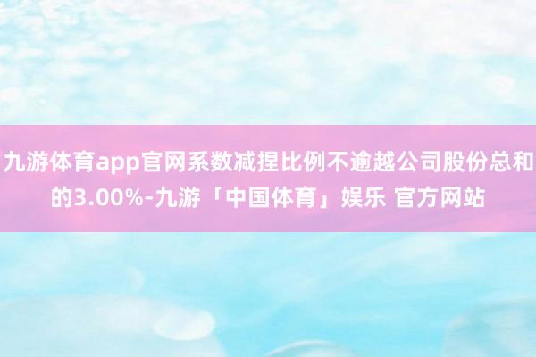 九游体育app官网系数减捏比例不逾越公司股份总和的3.00%-九游「中国体育」娱乐 官方网站