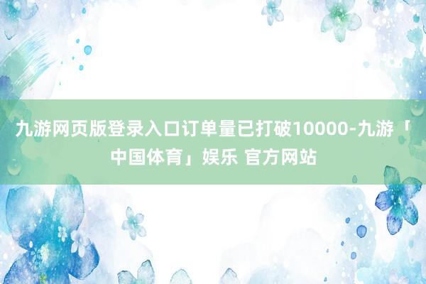 九游网页版登录入口订单量已打破10000-九游「中国体育」娱乐 官方网站