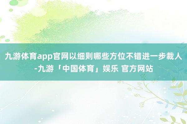 九游体育app官网以细则哪些方位不错进一步裁人-九游「中国体育」娱乐 官方网站