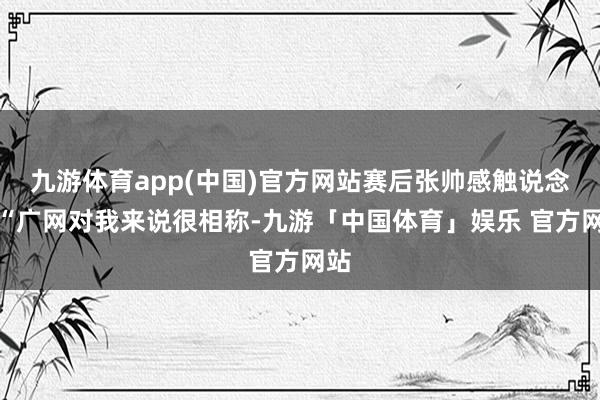 九游体育app(中国)官方网站赛后张帅感触说念：“广网对我来说很相称-九游「中国体育」娱乐 官方网站