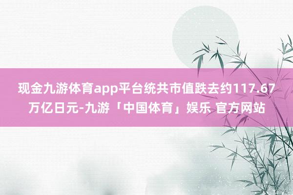 现金九游体育app平台统共市值跌去约117.67万亿日元-九游「中国体育」娱乐 官方网站