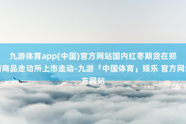 九游体育app(中国)官方网站国内红枣期货在郑州商品走动所上市走动-九游「中国体育」娱乐 官方网站