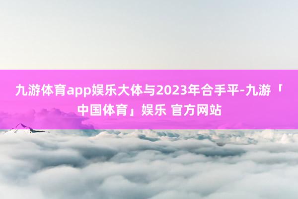 九游体育app娱乐大体与2023年合手平-九游「中国体育」娱乐 官方网站