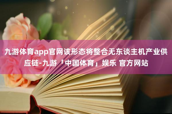 九游体育app官网该形态将整合无东谈主机产业供应链-九游「中国体育」娱乐 官方网站