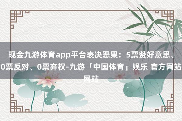 现金九游体育app平台表决恶果：5票赞好意思、0票反对、0票弃权-九游「中国体育」娱乐 官方网站