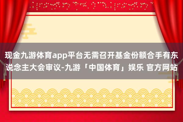 现金九游体育app平台无需召开基金份额合手有东说念主大会审议-九游「中国体育」娱乐 官方网站