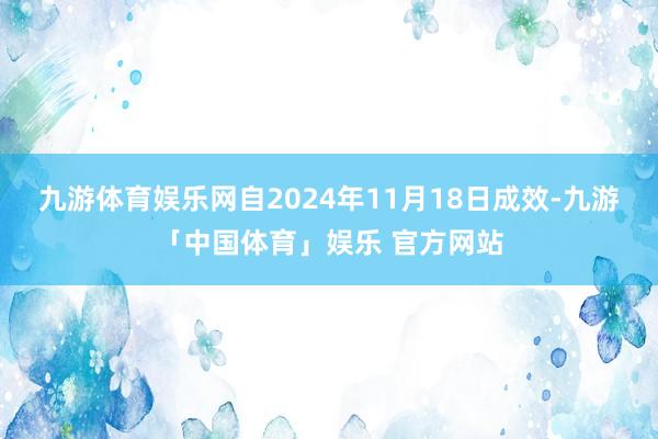 九游体育娱乐网自2024年11月18日成效-九游「中国体育」娱乐 官方网站