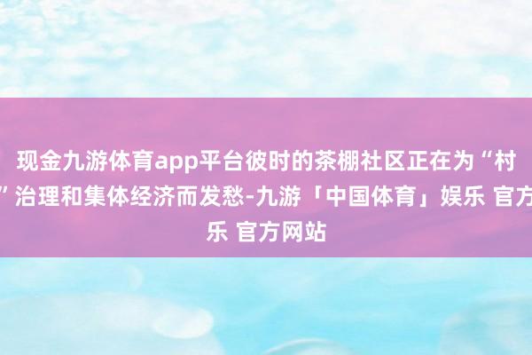 现金九游体育app平台彼时的茶棚社区正在为“村改居”治理和集体经济而发愁-九游「中国体育」娱乐 官方网站