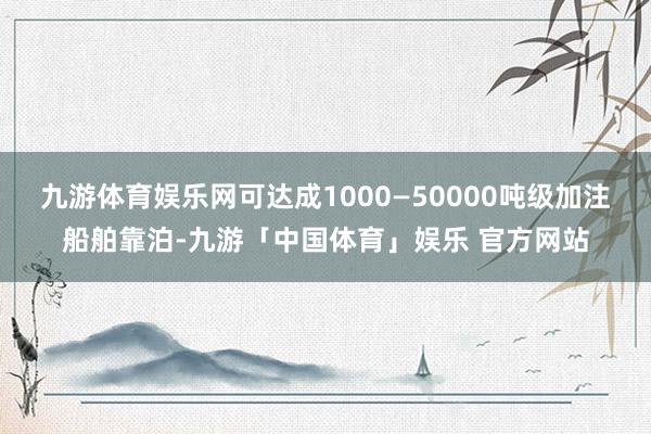 九游体育娱乐网可达成1000—50000吨级加注船舶靠泊-九游「中国体育」娱乐 官方网站