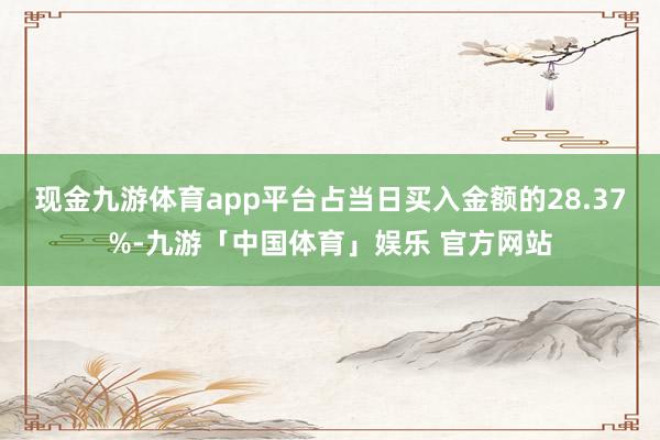 现金九游体育app平台占当日买入金额的28.37%-九游「中国体育」娱乐 官方网站