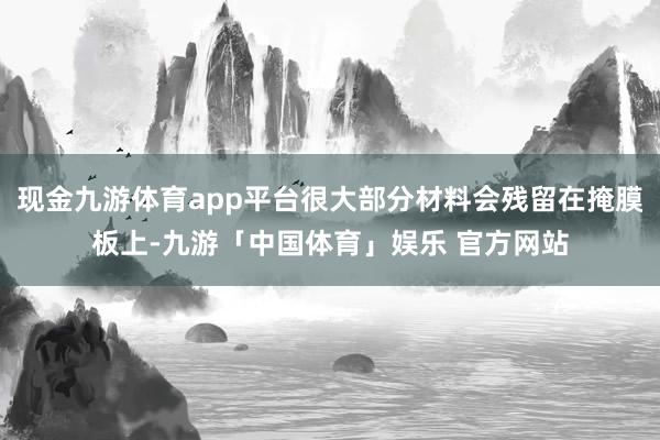 现金九游体育app平台很大部分材料会残留在掩膜板上-九游「中国体育」娱乐 官方网站