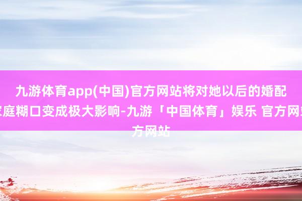 九游体育app(中国)官方网站将对她以后的婚配家庭糊口变成极大影响-九游「中国体育」娱乐 官方网站