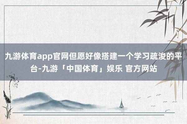 九游体育app官网但愿好像搭建一个学习疏浚的平台-九游「中国体育」娱乐 官方网站