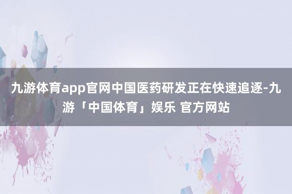 九游体育app官网中国医药研发正在快速追逐-九游「中国体育」娱乐 官方网站