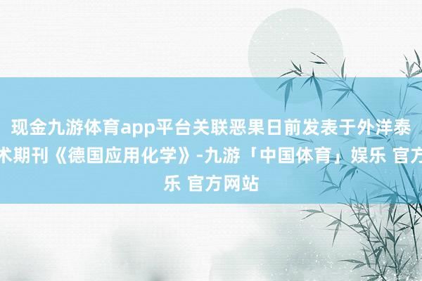 现金九游体育app平台关联恶果日前发表于外洋泰斗学术期刊《德国应用化学》-九游「中国体育」娱乐 官方网站