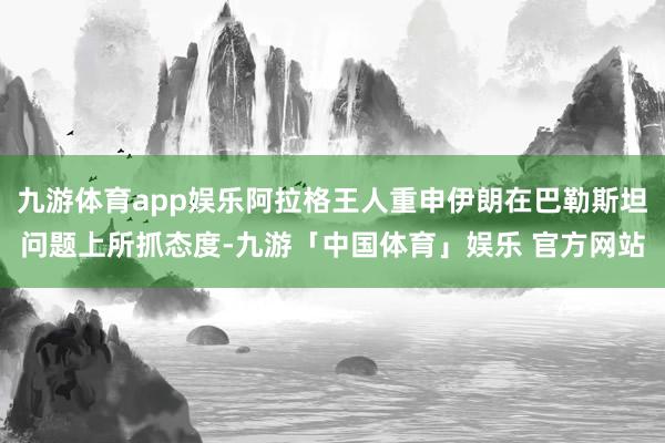 九游体育app娱乐阿拉格王人重申伊朗在巴勒斯坦问题上所抓态度-九游「中国体育」娱乐 官方网站