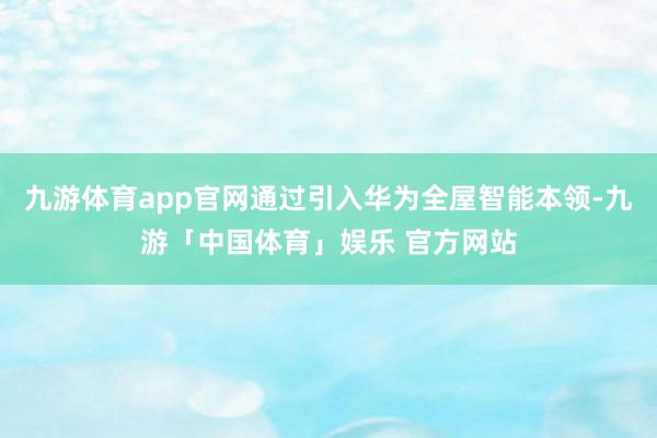 九游体育app官网通过引入华为全屋智能本领-九游「中国体育」娱乐 官方网站