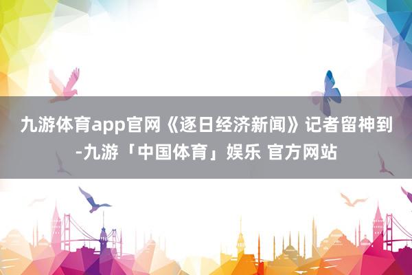 九游体育app官网　　《逐日经济新闻》记者留神到-九游「中国体育」娱乐 官方网站