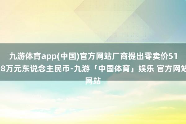 九游体育app(中国)官方网站厂商提出零卖价51.8万元东说念主民币-九游「中国体育」娱乐 官方网站