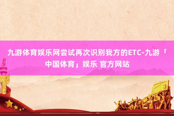 九游体育娱乐网尝试再次识别我方的ETC-九游「中国体育」娱乐 官方网站