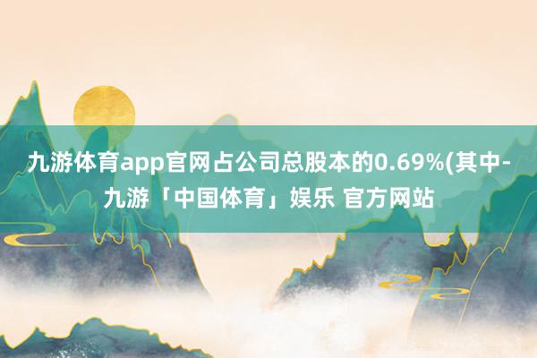 九游体育app官网占公司总股本的0.69%(其中-九游「中国体育」娱乐 官方网站