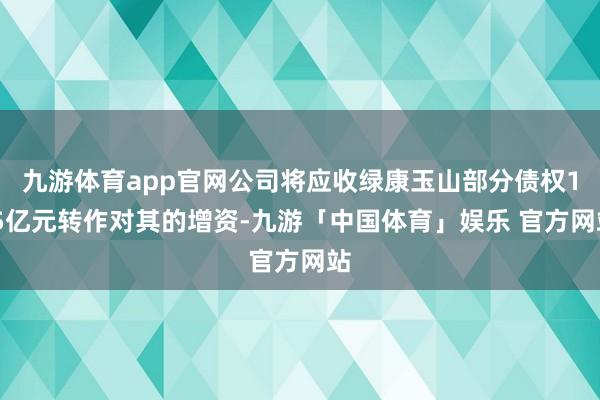 九游体育app官网公司将应收绿康玉山部分债权1.5亿元转作对其的增资-九游「中国体育」娱乐 官方网站