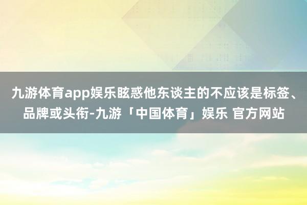 九游体育app娱乐眩惑他东谈主的不应该是标签、品牌或头衔-九游「中国体育」娱乐 官方网站