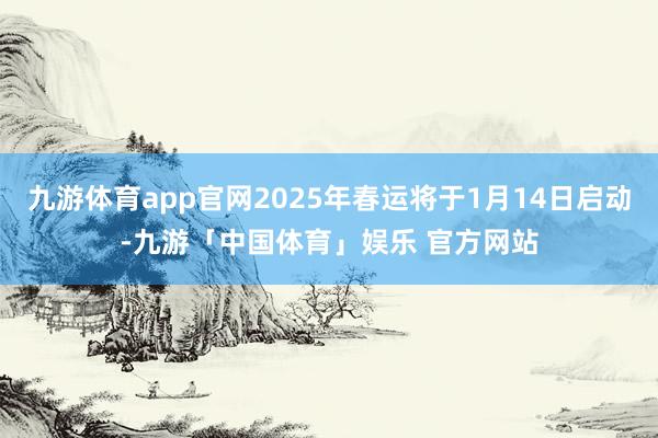 九游体育app官网2025年春运将于1月14日启动-九游「中国体育」娱乐 官方网站