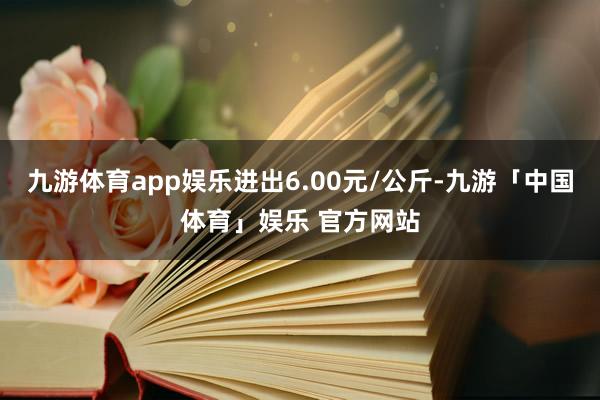 九游体育app娱乐进出6.00元/公斤-九游「中国体育」娱乐 官方网站