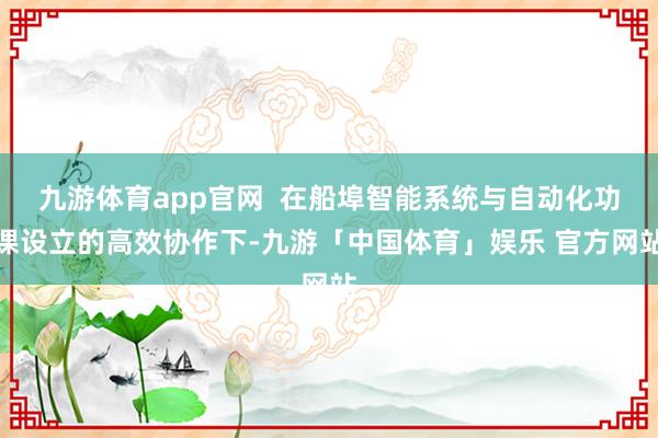 九游体育app官网  在船埠智能系统与自动化功课设立的高效协作下-九游「中国体育」娱乐 官方网站