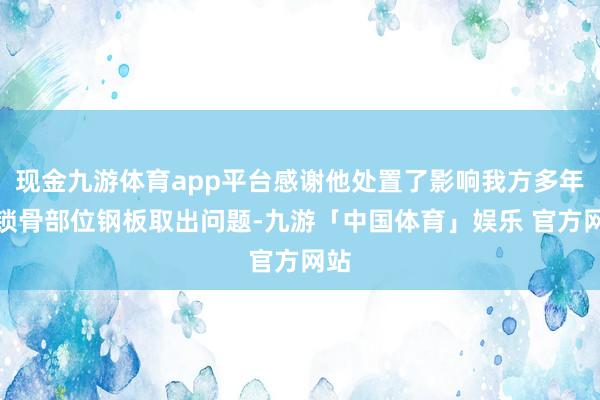 现金九游体育app平台感谢他处置了影响我方多年的锁骨部位钢板取出问题-九游「中国体育」娱乐 官方网站