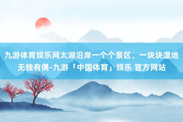 九游体育娱乐网太湖沿岸一个个景区、一块块湿地无独有偶-九游「中国体育」娱乐 官方网站