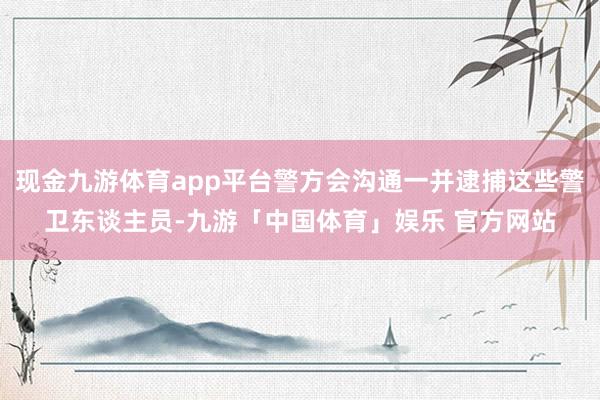 现金九游体育app平台警方会沟通一并逮捕这些警卫东谈主员-九游「中国体育」娱乐 官方网站