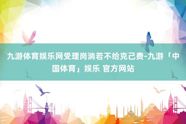 九游体育娱乐网受理岗淌若不给克己费-九游「中国体育」娱乐 官方网站