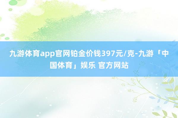 九游体育app官网铂金价钱397元/克-九游「中国体育」娱乐 官方网站