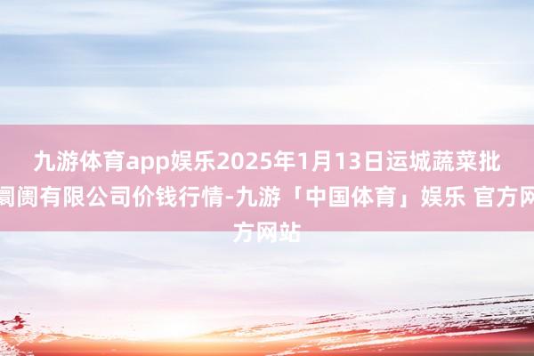 九游体育app娱乐2025年1月13日运城蔬菜批发阛阓有限公司价钱行情-九游「中国体育」娱乐 官方网站