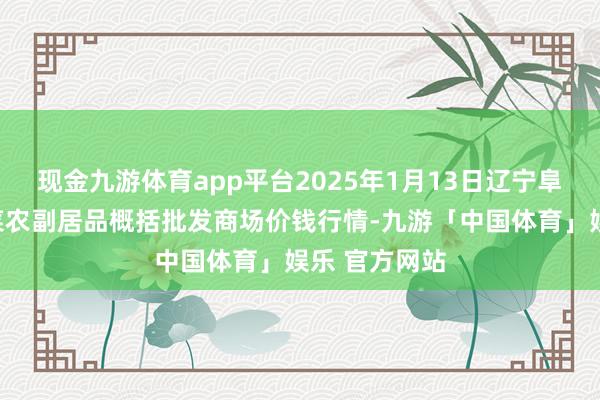 现金九游体育app平台2025年1月13日辽宁阜新市瑞轩蔬菜农副居品概括批发商场价钱行情-九游「中国体育」娱乐 官方网站