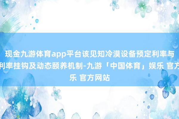 现金九游体育app平台该见知冷漠设备预定利率与商场利率挂钩及动态颐养机制-九游「中国体育」娱乐 官方网站