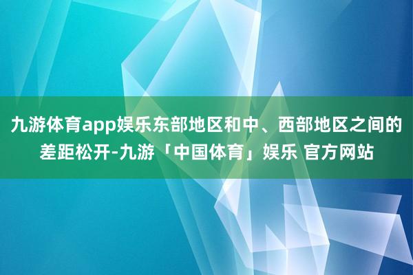 九游体育app娱乐东部地区和中、西部地区之间的差距松开-九游「中国体育」娱乐 官方网站