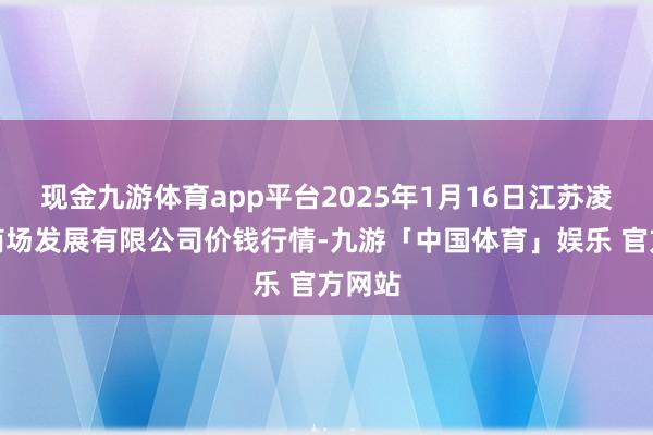 现金九游体育app平台2025年1月16日江苏凌家塘商场发展有限公司价钱行情-九游「中国体育」娱乐 官方网站