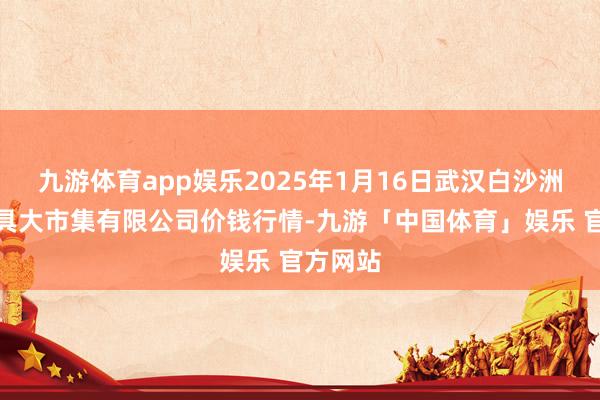 九游体育app娱乐2025年1月16日武汉白沙洲农副家具大市集有限公司价钱行情-九游「中国体育」娱乐 官方网站