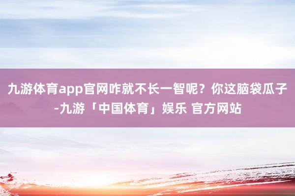 九游体育app官网咋就不长一智呢？你这脑袋瓜子-九游「中国体育」娱乐 官方网站