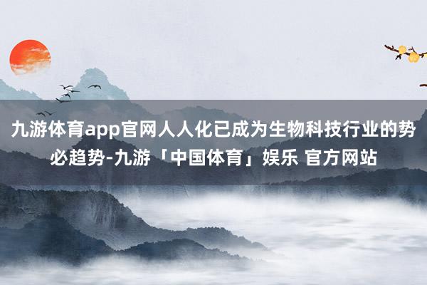 九游体育app官网人人化已成为生物科技行业的势必趋势-九游「中国体育」娱乐 官方网站