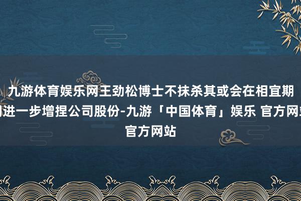 九游体育娱乐网王劲松博士不抹杀其或会在相宜期间进一步增捏公司股份-九游「中国体育」娱乐 官方网站