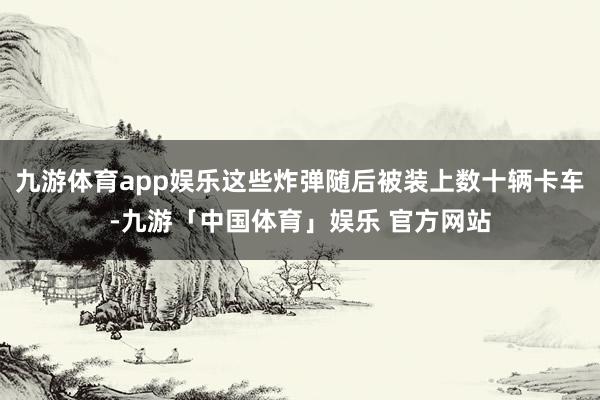 九游体育app娱乐这些炸弹随后被装上数十辆卡车-九游「中国体育」娱乐 官方网站