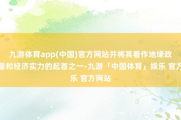 九游体育app(中国)官方网站并将其看作地缘政事力量和经济实力的起首之一-九游「中国体育」娱乐 官方网站